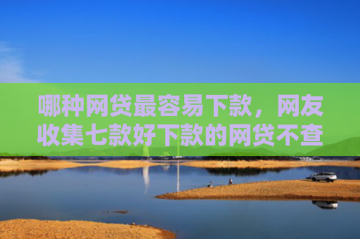 哪种网贷最容易下款，网友收集七款好下款的网贷不查征信
