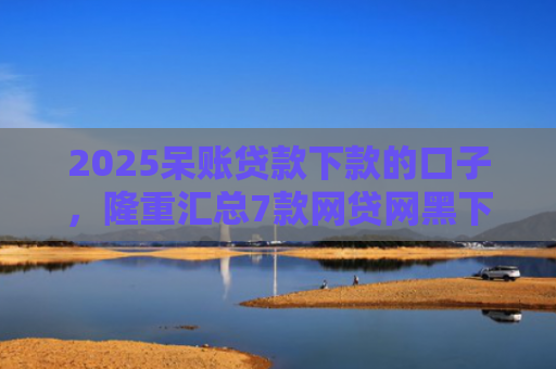 2025呆账贷款下款的口子，隆重汇总7款网贷网黑下款大额口子