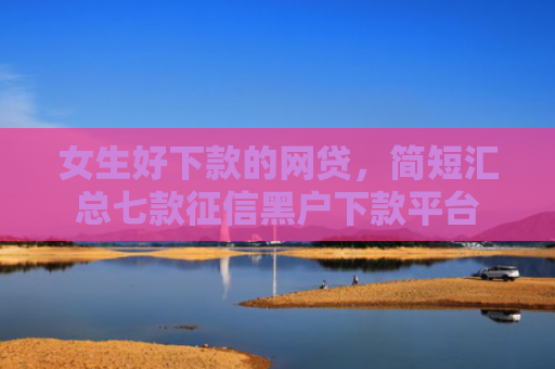 女生好下款的网贷，简短汇总七款征信黑户下款平台