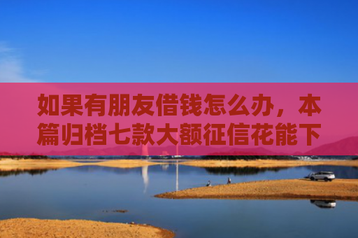 如果有朋友借钱怎么办，本篇归档七款大额征信花能下款的平台