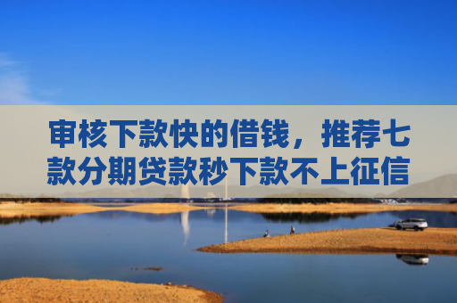 审核下款快的借钱，推荐七款分期贷款秒下款不上征信