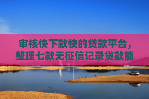 审核快下款快的贷款平台，整理七款无征信记录贷款能下款吗