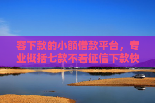 容下款的小额借款平台，专业概括七款不看征信下款快安全平台