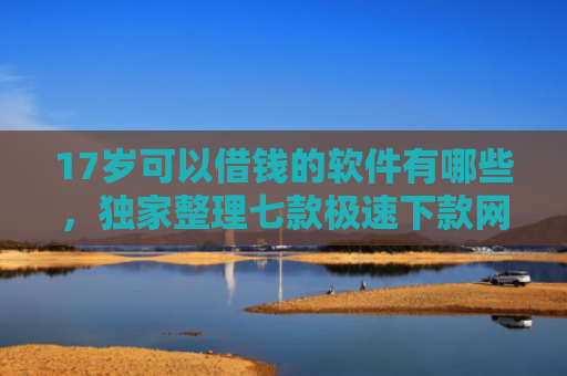 17岁可以借钱的软件有哪些，独家整理七款极速下款网贷口子