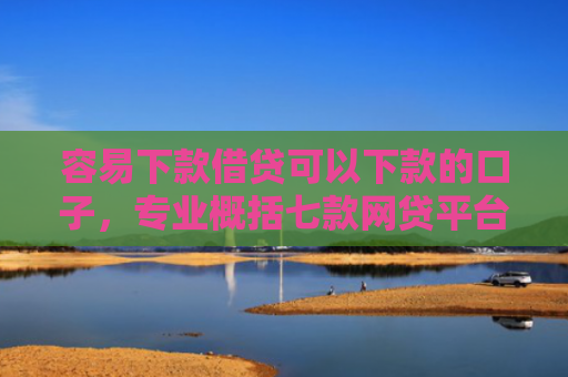 容易下款借贷可以下款的口子，专业概括七款网贷平台下款不看征信