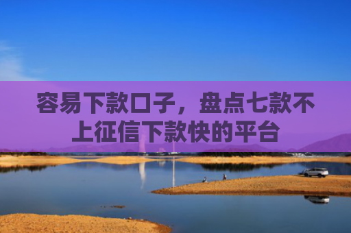 容易下款口子，盘点七款不上征信下款快的平台