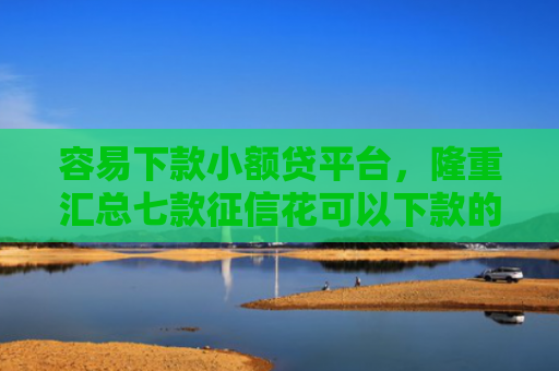 容易下款小额贷平台，隆重汇总七款征信花可以下款的平台