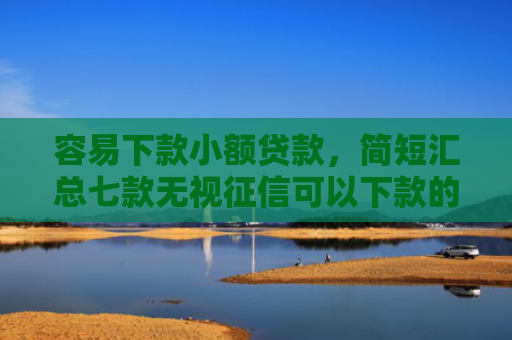 容易下款小额贷款，简短汇总七款无视征信可以下款的平台