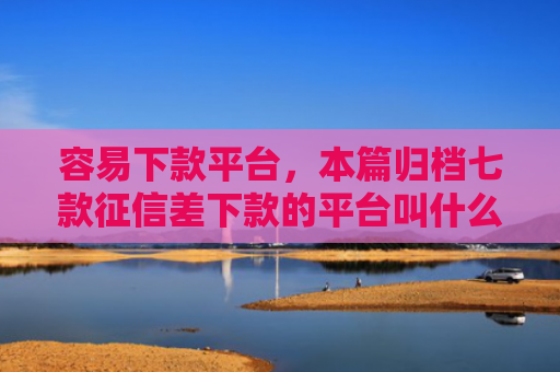 容易下款平台，本篇归档七款征信差下款的平台叫什么