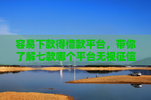 容易下款得借款平台，带你了解七款哪个平台无视征信好下款