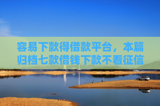 容易下款得借款平台，本篇归档七款借钱下款不看征信的平台