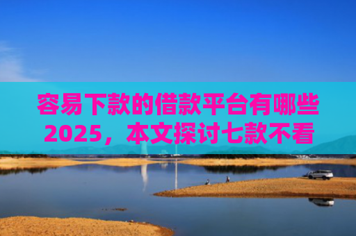 容易下款的借款平台有哪些2025，本文探讨七款不看征信必下款的平台