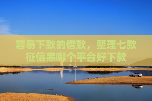 容易下款的借款，整理七款征信黑哪个平台好下款