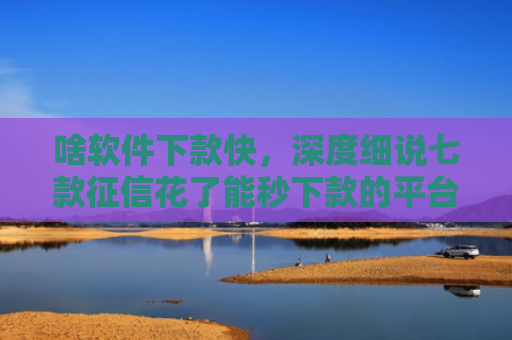 啥软件下款快，深度细说七款征信花了能秒下款的平台