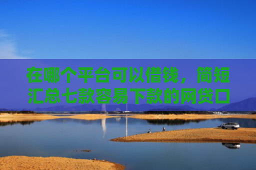 在哪个平台可以借钱，简短汇总七款容易下款的网贷口子分享