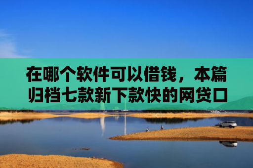 在哪个软件可以借钱，本篇归档七款新下款快的网贷口子