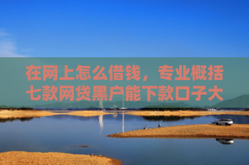 在网上怎么借钱，专业概括七款网贷黑户能下款口子大额