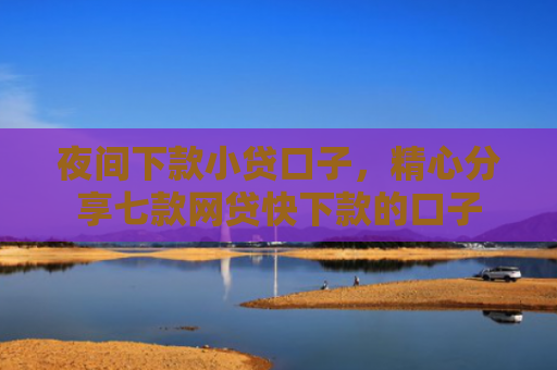 夜间下款小贷口子，精心分享七款网贷快下款的口子