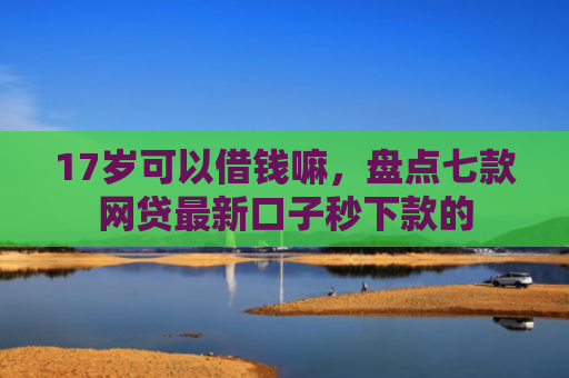 17岁可以借钱嘛，盘点七款网贷最新口子秒下款的