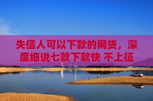 失信人可以下款的网贷，深度细说七款下款快 不上征信的贷款