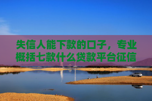 失信人能下款的口子，专业概括七款什么贷款平台征信花能下款