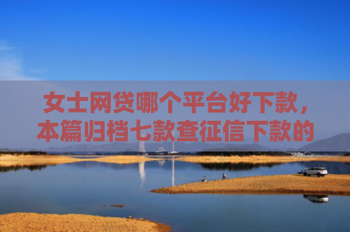 女士网贷哪个平台好下款，本篇归档七款查征信下款的平台