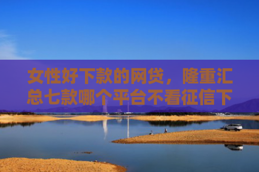女性好下款的网贷，隆重汇总七款哪个平台不看征信下款