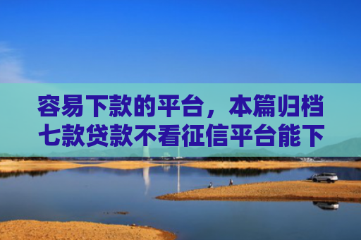 容易下款的平台，本篇归档七款贷款不看征信平台能下款吗