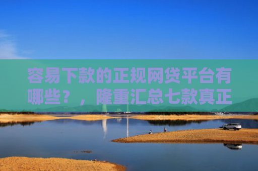 容易下款的正规网贷平台有哪些？，隆重汇总七款真正征信花能下款的平台