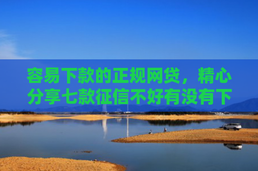 容易下款的正规网贷，精心分享七款征信不好有没有下款平台