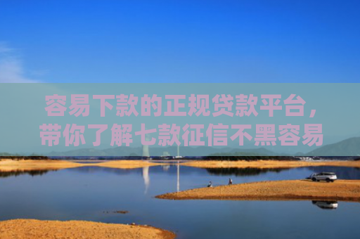 容易下款的正规贷款平台，带你了解七款征信不黑容易下款的平台