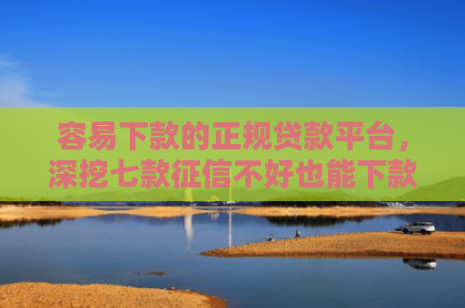 容易下款的正规贷款平台，深挖七款征信不好也能下款的平台