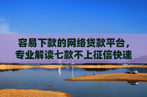 容易下款的网络贷款平台，专业解读七款不上征信快速下款的平台