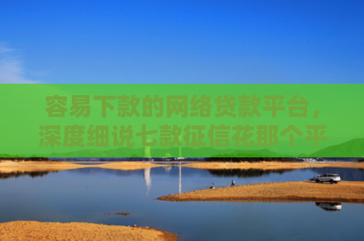 容易下款的网络贷款平台，深度细说七款征信花那个平台可以下款