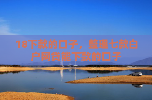 18下款的口子，整理七款白户网贷能下款的口子