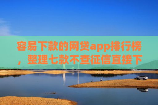 容易下款的网贷app排行榜，整理七款不查征信直接下款的平台