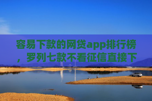 容易下款的网贷app排行榜，罗列七款不看征信直接下款的平台