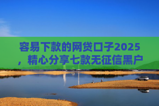 容易下款的网贷口子2025，精心分享七款无征信黑户也能下款平台