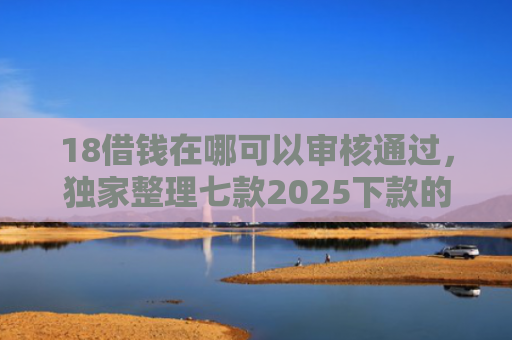 18借钱在哪可以审核通过，独家整理七款2025下款的网贷口子