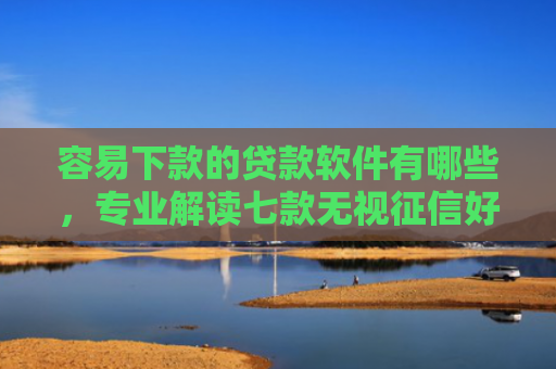 容易下款的贷款软件有哪些，专业解读七款无视征信好下款的平台