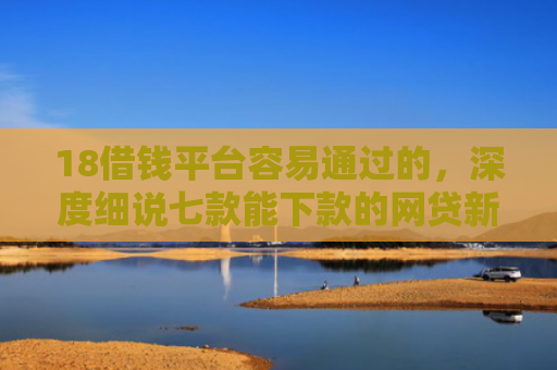 18借钱平台容易通过的，深度细说七款能下款的网贷新口子