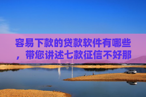 容易下款的贷款软件有哪些，带您讲述七款征信不好那个平台能下款