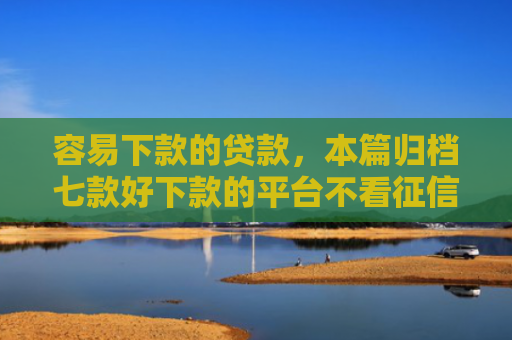 容易下款的贷款，本篇归档七款好下款的平台不看征信