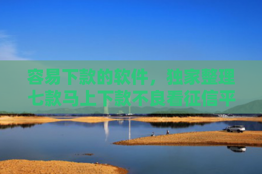 容易下款的软件，独家整理七款马上下款不良看征信平台