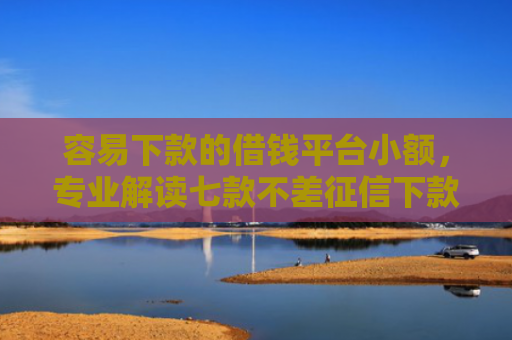 容易下款的借钱平台小额，专业解读七款不差征信下款3万的平台