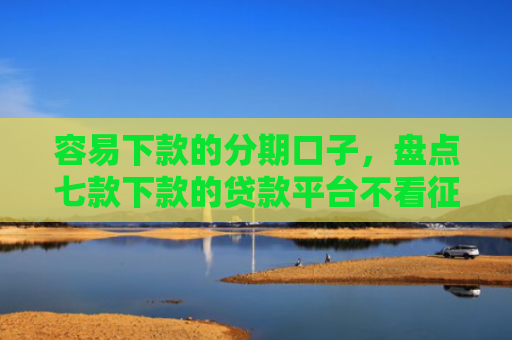 容易下款的分期口子，盘点七款下款的贷款平台不看征信