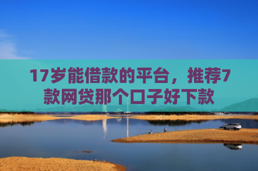 17岁能借款的平台，推荐7款网贷那个口子好下款