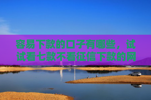 容易下款的口子有哪些，试试看七款不看征信下款的网贷平台