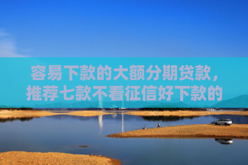 容易下款的大额分期贷款，推荐七款不看征信好下款的平台