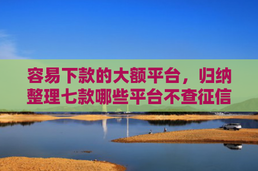 容易下款的大额平台，归纳整理七款哪些平台不查征信下款快